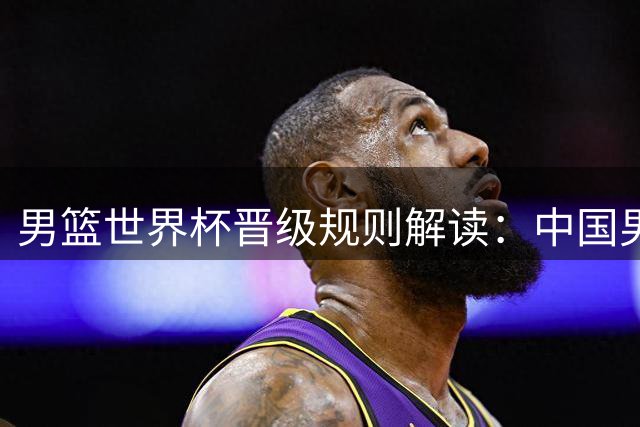男篮世界杯晋级规则解读：中国男篮保前三即可入围